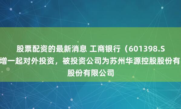 股票配资的最新消息 工商银行（601398.SH）新增一起对外投资，被投资公司为苏州华源控股股份有限公司