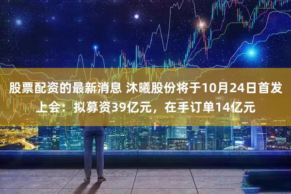 股票配资的最新消息 沐曦股份将于10月24日首发上会：拟募资39亿元，在手订单14亿元