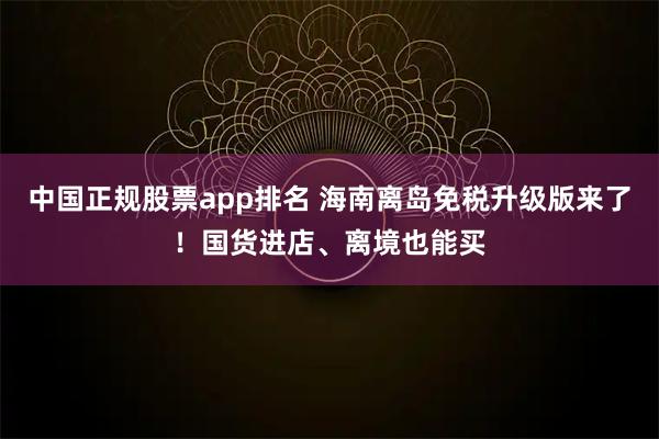 中国正规股票app排名 海南离岛免税升级版来了！国货进店、离境也能买