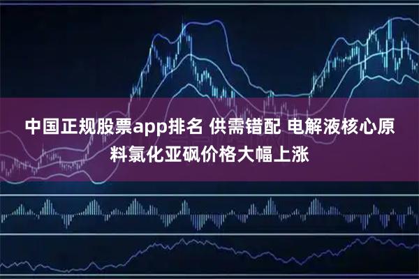 中国正规股票app排名 供需错配 电解液核心原料氯化亚砜价格大幅上涨