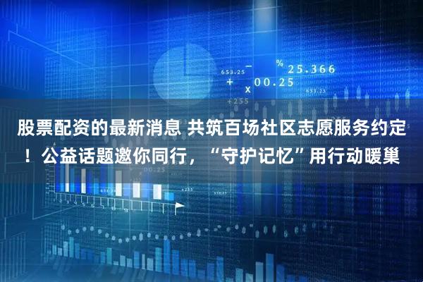 股票配资的最新消息 共筑百场社区志愿服务约定！公益话题邀你同行，“守护记忆”用行动暖巢
