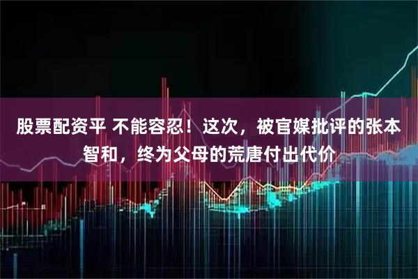 股票配资平 不能容忍！这次，被官媒批评的张本智和，终为父母的荒唐付出代价