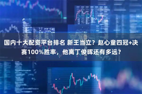 国内十大配资平台排名 新王当立？赵心童四冠+决赛100%胜率，他离丁俊晖还有多远？