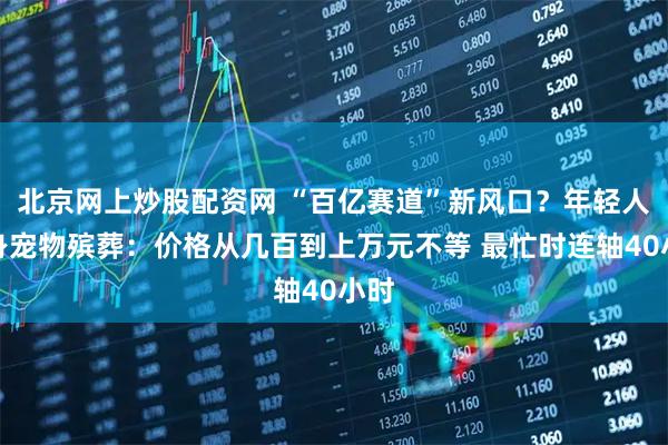 北京网上炒股配资网 “百亿赛道”新风口？年轻人投身宠物殡葬：价格从几百到上万元不等 最忙时连轴40小时